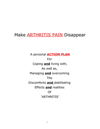 Make ARTHRITIS PAIN Disappear



      A personal ACTION PLAN
                 For
       Coping and living with,
             As well as,
      Managing and overcoming
                 The
     Discomforts and debilitating
         Effects and realities
                     Of
             ‘ARTHRITIS’




                 1
 