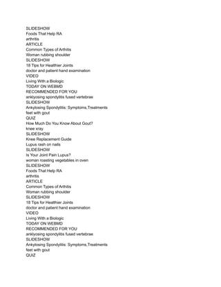 SLIDESHOW
Foods That Help RA
arthritis
ARTICLE
Common Types of Arthitis
Woman rubbing shoulder
SLIDESHOW
18 Tips for Healthier Joints
doctor and patient hand examination
VIDEO
Living With a Biologic
TODAY ON WEBMD
RECOMMENDED FOR YOU
anklyosing spondylitis fused vertebrae
SLIDESHOW
Ankylosing Spondylitis: Symptoms,Treatments
feet with gout
QUIZ
How Much Do You Know About Gout?
knee xray
SLIDESHOW
Knee Replacement Guide
Lupus rash on nails
SLIDESHOW
Is Your Joint Pain Lupus?
woman roasting vegetables in oven
SLIDESHOW
Foods That Help RA
arthritis
ARTICLE
Common Types of Arthitis
Woman rubbing shoulder
SLIDESHOW
18 Tips for Healthier Joints
doctor and patient hand examination
VIDEO
Living With a Biologic
TODAY ON WEBMD
RECOMMENDED FOR YOU
anklyosing spondylitis fused vertebrae
SLIDESHOW
Ankylosing Spondylitis: Symptoms,Treatments
feet with gout
QUIZ
 