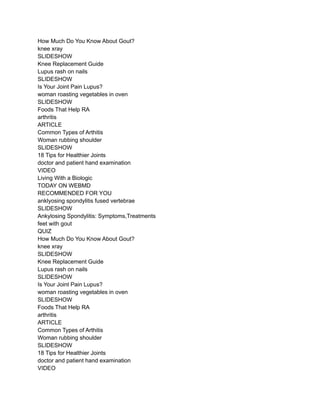 How Much Do You Know About Gout?
knee xray
SLIDESHOW
Knee Replacement Guide
Lupus rash on nails
SLIDESHOW
Is Your Joint Pain Lupus?
woman roasting vegetables in oven
SLIDESHOW
Foods That Help RA
arthritis
ARTICLE
Common Types of Arthitis
Woman rubbing shoulder
SLIDESHOW
18 Tips for Healthier Joints
doctor and patient hand examination
VIDEO
Living With a Biologic
TODAY ON WEBMD
RECOMMENDED FOR YOU
anklyosing spondylitis fused vertebrae
SLIDESHOW
Ankylosing Spondylitis: Symptoms,Treatments
feet with gout
QUIZ
How Much Do You Know About Gout?
knee xray
SLIDESHOW
Knee Replacement Guide
Lupus rash on nails
SLIDESHOW
Is Your Joint Pain Lupus?
woman roasting vegetables in oven
SLIDESHOW
Foods That Help RA
arthritis
ARTICLE
Common Types of Arthitis
Woman rubbing shoulder
SLIDESHOW
18 Tips for Healthier Joints
doctor and patient hand examination
VIDEO
 