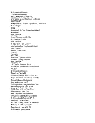 Living With a Biologic
TODAY ON WEBMD
RECOMMENDED FOR YOU
anklyosing spondylitis fused vertebrae
SLIDESHOW
Ankylosing Spondylitis: Symptoms,Treatments
feet with gout
QUIZ
How Much Do You Know About Gout?
knee xray
SLIDESHOW
Knee Replacement Guide
Lupus rash on nails
SLIDESHOW
Is Your Joint Pain Lupus?
woman roasting vegetables in oven
SLIDESHOW
Foods That Help RA
arthritis
ARTICLE
Common Types of Arthitis
Woman rubbing shoulder
SLIDESHOW
18 Tips for Healthier Joints
doctor and patient hand examination
VIDEO
Living With a Biologic
More from WebMD
Should You Avoid Alcohol With MS?
Signs of Central Precocious Puberty
Foods to Lower Cholesterol
Can Ixekizumab help?
Schizophrenia Caregivers Self-Care
Rheumatologist's VIew of RA
MDD: Tips to Boost Your Mood
Diabetes and Your Eyes
PsA Treatment Advancement
Ankylosing Spondylitis Excercises
Is It Possible to Prevent BPH?
Everyday Life With MG
AS: My Journey Toward a Diagnosis
MS and Your Mental Health
Exercises to Help With RA
Living With Liposarcoma
 
