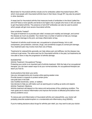 Blood tests for rheumatoid arthritis include one for antibodies called rheumatoid factors (RF),
which most people with rheumatoid arthritis have in their blood, though RF may also be present
in other disorders.
A newer test for rheumatoid arthritis that measures levels of antibodies in the blood (called the
anti-CCP test) is more specific and tends to be higher only in people who have or who are about
to get rheumatoid arthritis. The presence of anti-CCP antibodies can also be used to predict
which people will get more severe rheumatoid arthritis.
How Is Arthritis Treated?
The goal of treatment is to provide pain relief, increase joint mobility and strength, and control
the disease as much as possible. Your doctor has a number of options to help you manage
pain, prevent damage to the joint, and keep inflammation at bay.
Treatment of arthritis could include rest, occupational or physical therapy, hot or cold
compresses, joint protection, exercise, drugs, and sometimes surgery to correct joint damage.
Your treatment plan may involve more than one of these.
Treatments for osteoarthritis generally can help relieve pain and stiffness, but the disease may
continue to get worse. The same was true for rheumatoid arthritis in the past, but treatments are
now able to slow or stop the progression of arthritis damage.
SUGGESTED
Arthritis Treatment: Occupational Therapy
Protecting your joints is an important part of arthritis treatment. With the help of an occupational
therapist, you can learn easier ways to do your normal activities. An occupational therapist can
teach you how to:
Avoid positions that strain your joints
Use your strongest joints and muscles while sparing weaker ones
Provide braces or supports to protect certain joints
Use grab bars in the bath
Use modified doorknobs, canes, or walkers
Use devices to help you with tasks such as opening jars or pulling up socks and zippers
Arthritis Treatment: Medicine
Arthritis treatment will depend on the nature and seriousness of the underlying condition. The
main goals are to reduce inflammation and improve the function of affected joints before more
serious problems occur.
To reduce pain and inflammation of rheumatoid arthritis and osteoarthritis, your doctor will
probably prescribe acetaminophen or a nonsteroidal anti-inflammatory drug (NSAID).
If you're making decisions about drugs for arthritis pain relief, you may want to ask your doctor:
 