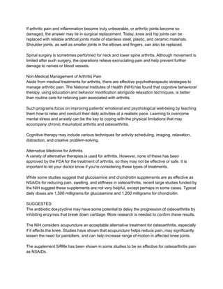 If arthritic pain and inflammation become truly unbearable, or arthritic joints become so
damaged, the answer may lie in surgical replacement. Today, knee and hip joints can be
replaced with reliable artificial joints made of stainless steel, plastic, and ceramic materials.
Shoulder joints, as well as smaller joints in the elbows and fingers, can also be replaced.
Spinal surgery is sometimes performed for neck and lower spine arthritis. Although movement is
limited after such surgery, the operations relieve excruciating pain and help prevent further
damage to nerves or blood vessels.
Non-Medical Management of Arthritis Pain
Aside from medical treatments for arthritis, there are effective psychotherapeutic strategies to
manage arthritic pain. The National Institutes of Health (NIH) has found that cognitive behavioral
therapy, using education and behavior modification alongside relaxation techniques, is better
than routine care for relieving pain associated with arthritis.
Such programs focus on improving patients' emotional and psychological well-being by teaching
them how to relax and conduct their daily activities at a realistic pace. Learning to overcome
mental stress and anxiety can be the key to coping with the physical limitations that may
accompany chronic rheumatoid arthritis and osteoarthritis.
Cognitive therapy may include various techniques for activity scheduling, imaging, relaxation,
distraction, and creative problem-solving.
Alternative Medicine for Arthritis
A variety of alternative therapies is used for arthritis. However, none of these has been
approved by the FDA for the treatment of arthritis, so they may not be effective or safe. It is
important to let your doctor know if you're considering these types of treatments.
While some studies suggest that glucosamine and chondroitin supplements are as effective as
NSAIDs for reducing pain, swelling, and stiffness in osteoarthritis, recent large studies funded by
the NIH suggest these supplements are not very helpful, except perhaps in some cases. Typical
daily doses are 1,500 milligrams for glucosamine and 1,200 milligrams for chondroitin.
SUGGESTED
The antibiotic doxycycline may have some potential to delay the progression of osteoarthritis by
inhibiting enzymes that break down cartilage. More research is needed to confirm these results.
The NIH considers acupuncture an acceptable alternative treatment for osteoarthritis, especially
if it affects the knee. Studies have shown that acupuncture helps reduce pain, may significantly
lessen the need for painkillers, and can help increase range of motion in affected knee joints.
The supplement SAMe has been shown in some studies to be as effective for osteoarthritis pain
as NSAIDs.
 