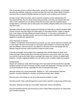 Fish oil has been shown to reduce inflammation, lessen the need for painkillers, and possibly
decrease joint stiffness. A diet low in animal and dairy fats may have similar effects. Excellent
sources of fish oil include EPA/DHA capsules and oily fish such as salmon and mackerel.
At least a dozen herbs have been used to ease the symptoms of both osteoarthritis and
rheumatoid arthritis. Ask your doctor about using any herbs, since they can interact with each
other or with medication you are taking. Herbs that have been used are powdered ginger,
borage seed oil, and devil's claw to reduce pain and swelling. Stinging nettles and turmeric have
also been used.
Ayurvedic medicine uses herbal compounds internally and externally for arthritis symptom relief.
Topical curcumin may help relieve the inflammation of rheumatoid arthritis; if taken in capsule
form, it can reduce morning stiffness and boost endurance. In one study, a combination of
Withania somnifera, Boswellia serrata, and Cucurma longa caused a significant drop in pain and
disability for people with osteoarthritis.
Home Remedies for Arthritis
In addition to treatments recommended by your doctor, you can use dry heat from a heating pad
or moist heat in the form of a hot bath or a hot-water bottle wrapped in a towel to help relieve
pain and stiffness. Heat and rest are very effective in the short run for most people with the
disease. Regular exercise is also important to keep the joints mobile.
If you are overweight, losing weight is key, especially when arthritis affects the lower back,
knees, and legs. Extra pounds add to the load and pressure on your joints, which can cause
your arthritis to get worse faster. Being overweight also raises your chances of related health
problems. Consult a registered dietitian who can help you plan a healthy weight loss program.
SUGGESTED
People with weakened, badly deformed fingers from rheumatoid arthritis benefit from specially
designed utensils and door and drawer handles; people with weakness in the legs and arms can
use special bathroom fixtures, especially tub rails and elevated toilet seats.
Although arthritis may not be preventable, disability is -- with a well-designed treatment
program, including medications, exercise, and physical therapy when needed.
Here are some more things you can do to help keep the condition in check:
Educate yourself. Take a self-management course to learn specifics on day-to-day arthritis care.
Get active. Exercise can help you move better, lessen pain, and put off disability.
Use joint-protecting devices and techniques at work. Proper lifting and posture can help protect
your muscles and joints.
 