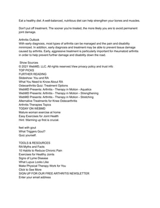 Eat a healthy diet. A well-balanced, nutritious diet can help strengthen your bones and muscles.
Don't put off treatment. The sooner you're treated, the more likely you are to avoid permanent
joint damage.
Arthritis Outlook
With early diagnosis, most types of arthritis can be managed and the pain and disability
minimized. In addition, early diagnosis and treatment may be able to prevent tissue damage
caused by arthritis. Early, aggressive treatment is particularly important for rheumatoid arthritis
in order to help prevent further damage and disability down the road.
Show Sources
© 2021 WebMD, LLC. All rights reserved.View privacy policy and trust info
TOP PICKS
FURTHER READING
Slideshow: You and RA
What You Need to Know About RA
Osteoarthritis Quiz: Treatment Options
WebMD Presents: Arthritis - Therapy in Motion - Aquatics
WebMD Presents: Arthritis - Therapy in Motion - Strengthening
WebMD Presents: Arthritis - Therapy in Motion - Stretching
Alternative Treatments for Knee Osteoarthritis
Arthritis Therapies Topics
TODAY ON WEBMD
Mature woman exercise at home
Easy Exercises for Joint Health
Hint: Warming up first is crucial.
feet with gout
What Triggers Gout?
Quiz yourself.
TOOLS & RESOURCES
RA Myths and Facts
10 Habits to Reduce Chronic Pain
Exercises for Healthy Joints
Signs of Lyme Disease
What Lupus Looks Like
Make Physical Therapy Work for You
Click to See More
SIGN UP FOR OUR FREE ARTHRITIS NEWSLETTER
Enter your email address
 