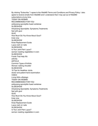 By clicking "Subscribe," I agree to the WebMD Terms and Conditions and Privacy Policy. I also
agree to receive emails from WebMD and I understand that I may opt out of WebMD
subscriptions at any time.
TODAY ON WEBMD
RECOMMENDED FOR YOU
anklyosing spondylitis fused vertebrae
SLIDESHOW
Ankylosing Spondylitis: Symptoms,Treatments
feet with gout
QUIZ
How Much Do You Know About Gout?
knee xray
SLIDESHOW
Knee Replacement Guide
Lupus rash on nails
SLIDESHOW
Is Your Joint Pain Lupus?
woman roasting vegetables in oven
SLIDESHOW
Foods That Help RA
arthritis
ARTICLE
Common Types of Arthitis
Woman rubbing shoulder
SLIDESHOW
18 Tips for Healthier Joints
doctor and patient hand examination
VIDEO
Living With a Biologic
TODAY ON WEBMD
RECOMMENDED FOR YOU
anklyosing spondylitis fused vertebrae
SLIDESHOW
Ankylosing Spondylitis: Symptoms,Treatments
feet with gout
QUIZ
How Much Do You Know About Gout?
knee xray
SLIDESHOW
Knee Replacement Guide
Lupus rash on nails
SLIDESHOW
Is Your Joint Pain Lupus?
woman roasting vegetables in oven
 