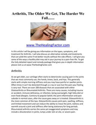 Arthritis, The Older We Get, The Harder We
                  Fall.......




                 www.TheHealingFactor.com
In this article I will be giving you information on the types, symptoms, and
treatment for Arthritis. I will also discuss an alternative remedy and treatments
that can yield the same if not better results without the side effects. I will give you
some of the ways a healthy diet may aid in your journey to a pain-free life. To get
the fully detailed report and remedy package that gives you in depth information
please visit us at www.TheHealingFactor.com

Arthritis
As we get older, our cartilage often starts to deteriorate causing pain in the joints
that we most commonly use, the hands, knees, back, and hips. This generally
starts with simple morning stiffness and you may have painful or swollen joints.
Often times it can’t be detected through a x-ray or scan but the pain your feeling
is very real. There are over 200 diseases that are associated with either
Osteoarthritis or Rheumatoid Arthritis. There are many causes, including trauma
or accident, immune deficiency, or infection, being overweight, high fatty diet or
even food allergies. Contrary to popular belief, the joint inflammation and pain
subside in normal cases, after the cause goes away or is treated. Osteoarthritis is
the more common of the two. Osteoarthritis causes joint pain, swelling, stiffness,
and limited movement and can reduce the ability to move the joint, redness and
warmth around a joint and stiffness after being stationary for long periods.
Rheumatoid arthritis carries the same yet exaggerated symptoms and may
include a discoloration in joints, lumps under skin at site, or severe pain.
 