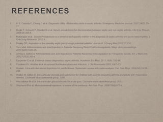 REFERENCES
1. Li S, Cassidy C, Chang C et al. Diagnostic utility of laboratory tests in septic arthritis. Emergency Medicine Journal. 2007;24(2): 75-
77.
2. Hugle T, Scheutz P, Mueller B et al. Serum procalcitonin for discrimination between septic and non septic arthritis. Clin Exp Rheum.
2008;26:305-8.
3. Maharajan et al. Serum Procalcitonin is a sensitive and specific marker in the diagnosis of septic arthritis and acute osteomyelitis. J
Orth Surg Research. 2013;8.
4. Dooley DP. Aspiration of the possibly septic joint through potential cellulitis: Just do it! J Emerg Med 2002;23:210.
5. Yui J etal. Arthrocentesis and Joint Injection in Patients Receiving Direct Oral Anticoagulants. Mayo clinic proceedings.
2017;92(8):1223-26.
6. Ahmed I. Safety of Arthrocentesis and Joint Injection in Patients Receiving Anticoagulation at Therapeutic Levels. Am J Medicine.
2012;125(3):265-9.
7. Carpenter C et al. Evidence based diagnostics: septic arthritis. Academic Em Med. 2011;18(8): 782-96.
8. Coutlakis PJ. Another look at synovial fluid leukocytosis and Infection. J Clin Rheumatol 2002; 8:67–71.
9. Godwin. Intra-articular steroid injections for painful knees. Systematic review with meta-analysis. Can Fam Phys. 2004;50(2):241-
248.
10. Wallen M, Gillies D. Intra-articular steroids and splints/rest for children with juvenile idiopathic arthritis and adults with rheumatoid
arthritis. Cochrane Musculoskeletal group. 2006.
11. Wechalekar M et al. Intra-articular glucocorticoids for acute gout. Cochrane musculoskeletal group. 2013.
12. Stephens M et al. Musculoskeletal injections: a review of the evidence. Am Fam Phys. 2008;78(8):971-6.
 