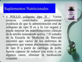 Suplementos Nutricionales
• 4 POLLO colágeno tipo II : Varios
ensayos controlados proporcionan
evidencia de que la administración oral de
colágeno de tipo II es a la vez segura y
puede mejorar las manifestaciones clínicas
de la artritis reumatoide activa. ? El estudio
de la Escuela de Medicina de Harvard
encontró que varios de los enfermos de
conjuntos que toman diariamente colágeno
de tipo II a partir de cartílago de pollo
fueron capaces de reducir con éxito o, en
algunos casos, eliminar la medicación
conjunta
 