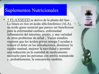 Suplementos Nutricionales
• 5 FLAXSEED se deriva de la planta del lino ..
La linaza es rico en ácido alfa-linolénico (ALA),
un ácido graso esencial que parece ser beneficiosa
para la enfermedad cardíaca, enfermedad
inflamatoria del intestino, artritis, y una variedad
de otros problemas de salud .. Varios estudios
sugieren que los ácidos grasos omega-3 ayudan a
reducir el dolor en las articulaciones, disminuir la
rigidez matinal, mejorar la movilidad y permitir
una reducción en la cantidad de medicamento
necesario para las personas con artritis reumatoide
y, probablemente, la osteoartritis también.
 