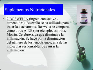 Suplementos Nutricionales
• 7 BOSWELIA (ingrediente activo -
terpenoides). Boswelia se ha utilizado para
tratar la osteoartritis. Boswelia se comporta
como otros AINE (por ejemplo, aspirina,
Motrin, Celebrex), ya que disminuye la
inflamación. Se hace por la disminución
del número de los leucotrienos, una de las
moléculas responsables de causar la
inflamación.
 
