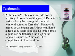 Testimonio
• Arthroclem-Mi abuelo ha sufrido con la
artritis y el dolor de rodilla grave? Durante
varios años, y ha conseguido un alivio
temporal con otras fórmulas?. Después de
menos de 2 semanas en Arthroclem, llamó
a decir eso? Nada de lo que ha tenido antes
alguna vez ha trabajado tan bien ni tan
rápido. Después de 2 meses?, Él es
completamente libre de dolor.
• Dr.T.Santucci Delray Florida 561-278-2005
 