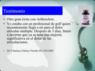 • Otro gran éxito con Arthroclem.
• Yo estaba con un profesional de golf quien
recientemente llegó a mí para el dolor
articular múltiple. Después de 3 días, llamó
a decirme que ya se nota una mejoría
significativa en el dolor de las
articulaciones.
• Dr.T.Santucci Delray Florida 561-278-2005
Testimonio
 