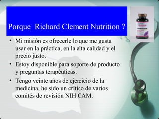 • Mi misión es ofrecerle lo que me gusta
usar en la práctica, en la alta calidad y el
precio justo.
• Estoy disponible para soporte de producto
y preguntas terapéuticas.
• Tengo veinte años de ejercicio de la
medicina, he sido un crítico de varios
comités de revisión NIH CAM.
Porque Richard Clement Nutrition ?
 