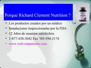 • Los productos creados por un médico
• Instalaciones inspeccionadas por la FDA
• 12 Años de usuarios satisfechos
• 1-877-438-3042 Fax 305-594-2174
• www.web-outpatients.com
Porque Richard Clement Nutrition ?
 