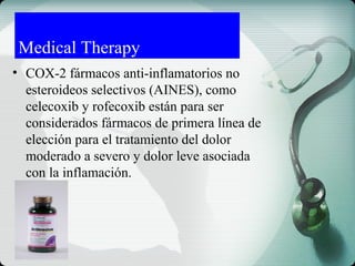 Medical Therapy
• COX-2 fármacos anti-inflamatorios no
esteroideos selectivos (AINES), como
celecoxib y rofecoxib están para ser
considerados fármacos de primera línea de
elección para el tratamiento del dolor
moderado a severo y dolor leve asociada
con la inflamación.
 