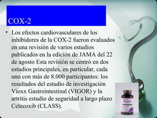 COX-2
• Los efectos cardiovasculares de los
inhibidores de la COX-2 fueron evaluados
en una revisión de varios estudios
publicados en la edición de JAMA del 22
de agosto Esta revisión se centró en dos
estudios principales, en particular, cada
uno con más de 8.000 participantes: los
resultados del estudio de investigación
Vioxx Gastrointestinal (VIGOR) y la
artritis estudio de seguridad a largo plazo
Celecoxib (CLASS).
 