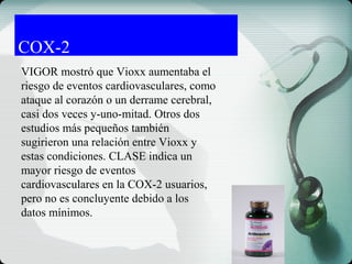 COX-2
VIGOR mostró que Vioxx aumentaba el
riesgo de eventos cardiovasculares, como
ataque al corazón o un derrame cerebral,
casi dos veces y-uno-mitad. Otros dos
estudios más pequeños también
sugirieron una relación entre Vioxx y
estas condiciones. CLASE indica un
mayor riesgo de eventos
cardiovasculares en la COX-2 usuarios,
pero no es concluyente debido a los
datos mínimos.
 