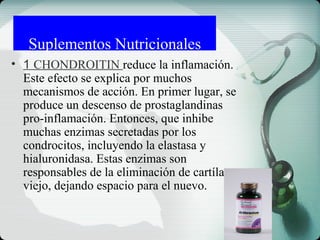 Suplementos Nutricionales
• 1 CHONDROITIN reduce la inflamación.
Este efecto se explica por muchos
mecanismos de acción. En primer lugar, se
produce un descenso de prostaglandinas
pro-inflamación. Entonces, que inhibe
muchas enzimas secretadas por los
condrocitos, incluyendo la elastasa y
hialuronidasa. Estas enzimas son
responsables de la eliminación de cartílago
viejo, dejando espacio para el nuevo.
 