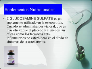 Suplementos Nutricionales
• 2 GLUCOSAMINE SULFATE es un
suplemento utilizado en la osteoartritis.
Cuando se administra por vía oral, que es
más eficaz que el placebo y al menos tan
eficaz como los fármacos anti-
inflamatorios no esteroideos en el alivio de
síntomas de la osteoartritis.
 