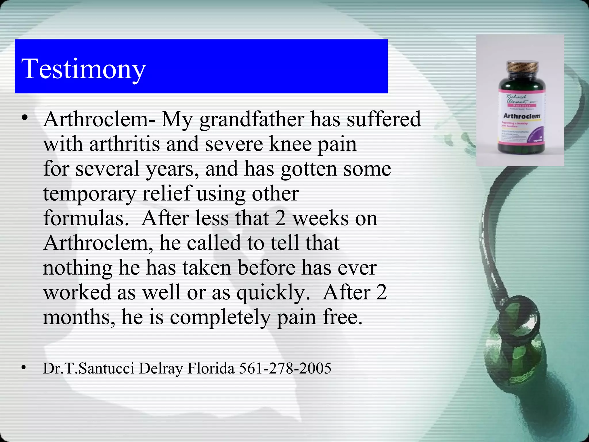Testimony
• Arthroclem- My grandfather has suffered
  with arthritis and severe knee pain
  for several years, and has gotten some
  temporary relief using other
  formulas. After less that 2 weeks on
  Arthroclem, he called to tell that
  nothing he has taken before has ever
  worked as well or as quickly. After 2
  months, he is completely pain free.

•   Dr.T.Santucci Delray Florida 561-278-2005
 