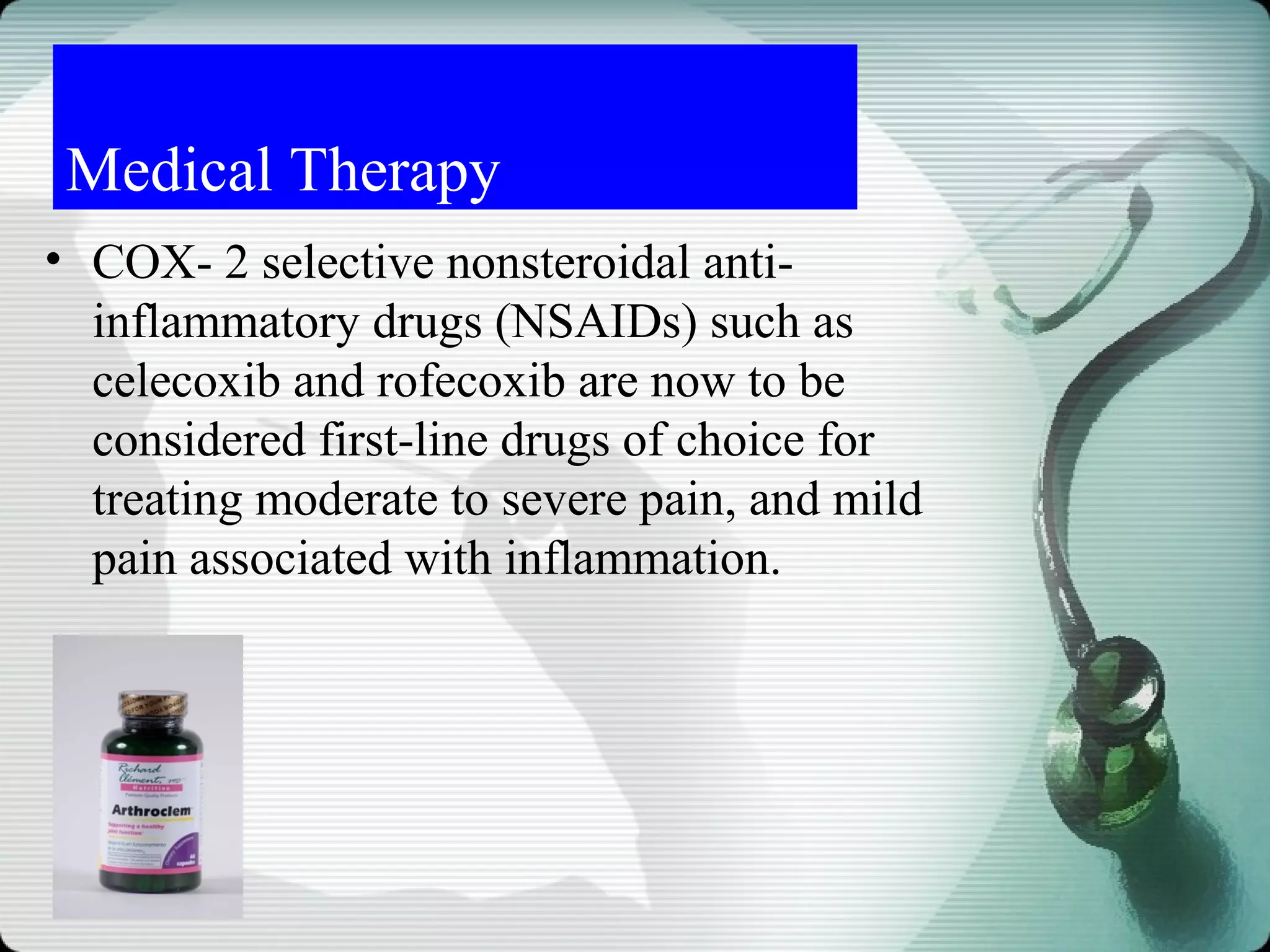 Medical Therapy
• COX- 2 selective nonsteroidal anti-
  inflammatory drugs (NSAIDs) such as
  celecoxib and rofecoxib are now to be
  considered first-line drugs of choice for
  treating moderate to severe pain, and mild
  pain associated with inflammation.
 