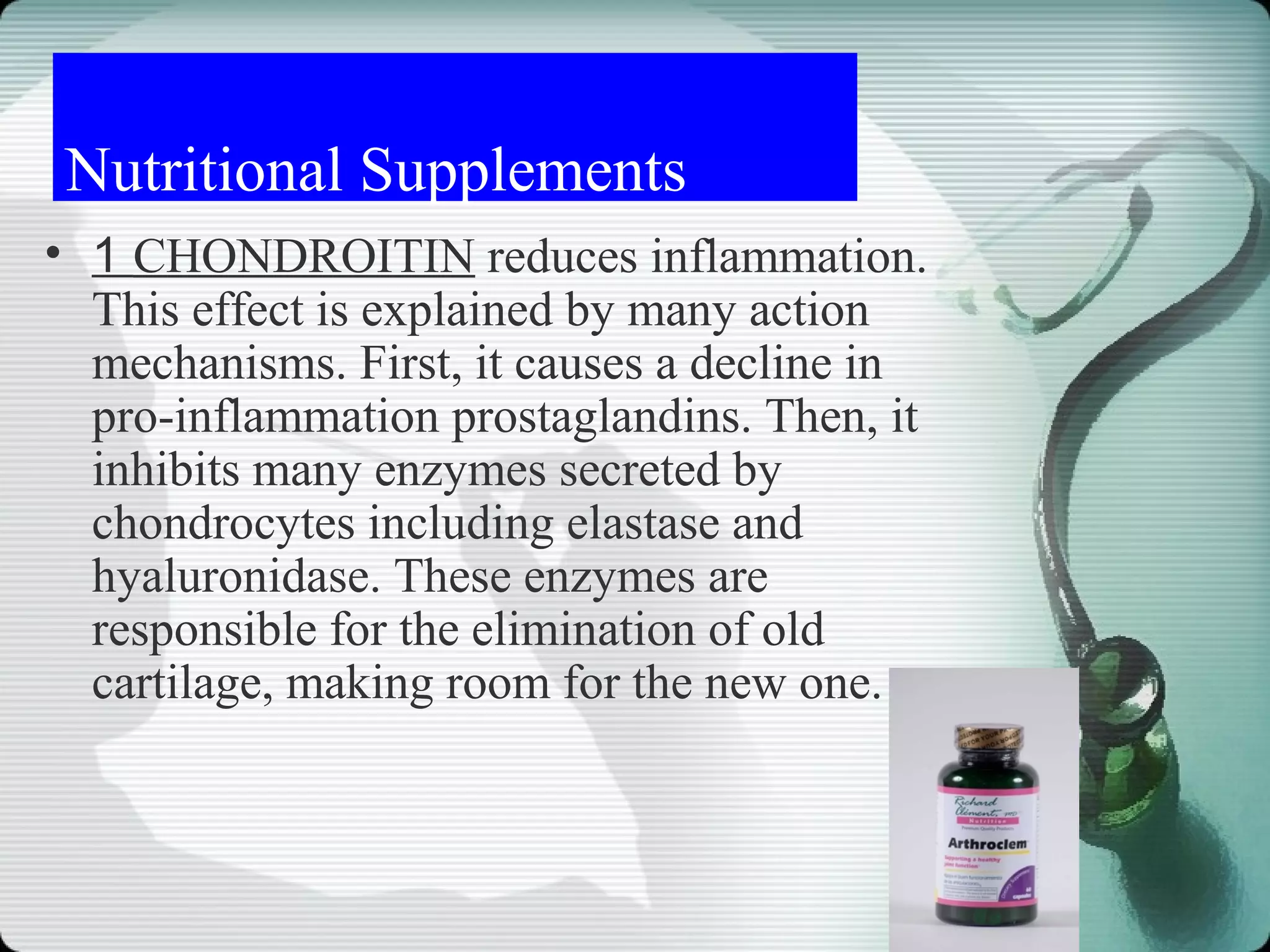 Nutritional Supplements
• 1 CHONDROITIN reduces inflammation.
  This effect is explained by many action
  mechanisms. First, it causes a decline in
  pro-inflammation prostaglandins. Then, it
  inhibits many enzymes secreted by
  chondrocytes including elastase and
  hyaluronidase. These enzymes are
  responsible for the elimination of old
  cartilage, making room for the new one.
 