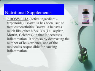 Nutritional Supplements
• 7 BOSWELIA (active ingredient -
terpenoids). Boswelia has been used to
treat osteoarthritis. Boswelia behaves
much like other NSAID’s (i.e., aspirin,
Motrin, Celebrex) in that it decreases
inflammation. It does so by decreasing the
number of leukotrienes, one of the
molecules responsible for causing
inflammation.
 