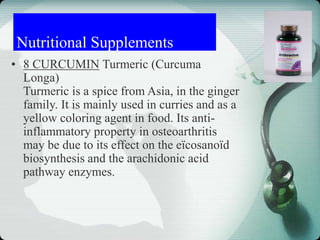 Nutritional Supplements
• 8 CURCUMIN Turmeric (Curcuma
Longa)
Turmeric is a spice from Asia, in the ginger
family. It is mainly used in curries and as a
yellow coloring agent in food. Its anti-
inflammatory property in osteoarthritis
may be due to its effect on the eïcosanoïd
biosynthesis and the arachidonic acid
pathway enzymes.
 