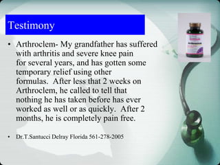 Testimony
• Arthroclem- My grandfather has suffered
with arthritis and severe knee pain
for several years, and has gotten some
temporary relief using other
formulas. After less that 2 weeks on
Arthroclem, he called to tell that
nothing he has taken before has ever
worked as well or as quickly. After 2
months, he is completely pain free.
• Dr.T.Santucci Delray Florida 561-278-2005
 