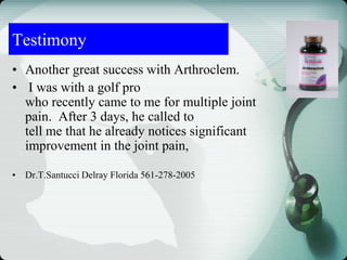 • Another great success with Arthroclem.
• I was with a golf pro
who recently came to me for multiple joint
pain. After 3 days, he called to
tell me that he already notices significant
improvement in the joint pain,
• Dr.T.Santucci Delray Florida 561-278-2005
Testimony
 