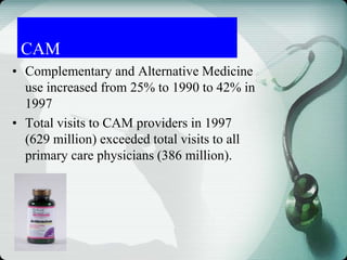 • Complementary and Alternative Medicine
use increased from 25% to 1990 to 42% in
1997
• Total visits to CAM providers in 1997
(629 million) exceeded total visits to all
primary care physicians (386 million).
CAM
 