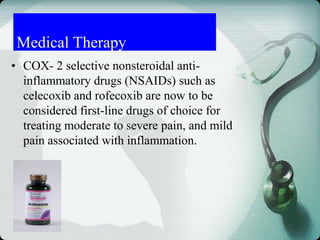 Medical Therapy
• COX- 2 selective nonsteroidal anti-
inflammatory drugs (NSAIDs) such as
celecoxib and rofecoxib are now to be
considered first-line drugs of choice for
treating moderate to severe pain, and mild
pain associated with inflammation.
 