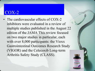 COX-2
• The cardiovascular effects of COX-2
inhibitors were evaluated in a review of
multiple studies published in the August 22
edition of the JAMA This review focused
on two major studies in particular, each
with over 8,000 participants: the Vioxx
Gastrointestinal Outcomes Research Study
(VIGOR) and the Celecoxib Long-term
Arthritis Safety Study (CLASS).
 