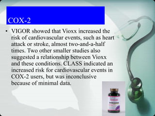 COX-2
• VIGOR showed that Vioxx increased the
risk of cardiovascular events, such as heart
attack or stroke, almost two-and-a-half
times. Two other smaller studies also
suggested a relationship between Vioxx
and these conditions. CLASS indicated an
increased risk for cardiovascular events in
COX-2 users, but was inconclusive
because of minimal data.
 