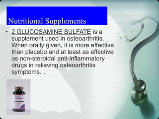 Nutritional Supplements
• 2 GLUCOSAMINE SULFATE is a
supplement used in osteoarthritis.
When orally given, it is more effective
than placebo and at least as effective
as non-steroidal anti-inflammatory
drugs in relieving osteoarthritis
symptoms. .
 