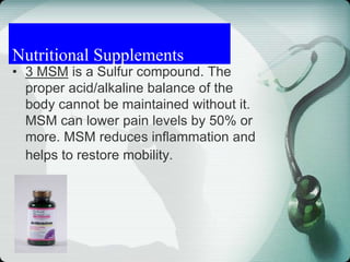 • 3 MSM is a Sulfur compound. The
proper acid/alkaline balance of the
body cannot be maintained without it.
MSM can lower pain levels by 50% or
more. MSM reduces inflammation and
helps to restore mobility.
Nutritional Supplements
 