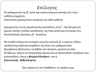 Επίλογος
Τα μαθηματικά της Β΄ κατά την προσωπική μου άποψη, δεν είναι
καθόλου άχρηστα.
Αποτελούν χρησιμότατα εργαλεία για κάθε μαθητή.
Αφαιρώντας τα και πηγαίνοντας κατευθείαν στη Γ΄ , δεν θεωρώ ότι
έχουμε πολλές ελπίδες εμπέδωσης της ύλης αλλά και επιτυχίας στις
Πανελλαδικές εξετάσεις (Γ΄ Λυκείου).
Να σταθώ επίσης στο λυπηρό, για μένα γεγονός ό, τι εμείς οι «ίδιοι»
απαξιώνουμε βασικά κεφάλαια της ύλης των μαθηματικών.
Χρειάζονται βελτιώσεις τα βιβλία του Λυκείου, φυσικά και Ναι.
Το ξήλωνε, πρέπει να σταματήσει άμεσα και να προστεθούν κεφάλαια που
απουσιάζουν, όπως η Θεωρία Πινάκων , και η
Στατιστική - Πιθανότητες .
Σας ευχαριστώ που διαβάσατε τις σκέψεις μου.
 