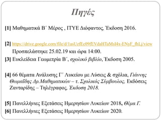 Πηγές
[1] Μαθηματικά Β΄ Μέρος , ΙΤΥΕ Διόφαντος, Έκδοση 2016.
[2] https://drive.google.com/file/d/1asUzfEc09fEVdaHTaMsI4x-ENyF_fhLj/view
Προσπελάστηκε 25.02.19 και ώρα 14:00.
[3] Ευκλείδεια Γεωμετρία Β΄, σχολικό βιβλίο, Έκδοση 2005.
[4] 66 θέματα Ανάλυσης Γ΄ Λυκείου με Λύσεις & σχόλια, Γιάννης
Θωμαΐδης Δρ.Μαθηματικών – τ. Σχολικός Σύμβουλος, Εκδόσεις
Ζανταρίδης – Τηλέγραφος, Έκδοση 2018.
[5] Πανελλήνιες Εξετάσεις Ημερησίων Λυκείων 2018, Θέμα Γ.
[6] Πανελλήνιες Εξετάσεις Ημερησίων Λυκείων 2020.
 