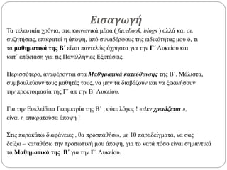 Εισαγωγή
Τα τελευταία χρόνια, στα κοινωνικά μέσα ( facebook, blogs ) αλλά και σε
συζητήσεις, επικρατεί η άποψη, από συναδέρφους της ειδικότητας μου ό, τι
τα μαθηματικά της Β΄ είναι παντελώς άχρηστα για την Γ΄ Λυκείου και
κατ΄ επέκταση για τις Πανελλήνιες Εξετάσεις.
Περισσότερο, αναφέρονται στα Μαθηματικά κατεύθυνσης της Β΄. Μάλιστα,
συμβουλεύουν τους μαθητές τους, να μην τα διαβάζουν και να ξεκινήσουν
την προετοιμασία της Γ΄ απ την Β΄ Λυκείου.
Για την Ευκλείδεια Γεωμετρία της Β΄ , ούτε λόγος ! «Δεν χρειάζεται »,
είναι η επικρατούσα άποψη !
Στις παρακάτω διαφάνειες , θα προσπαθήσω, με 10 παραδείγματα, να σας
δείξω – καταθέσω την προσωπική μου άποψη, για το κατά πόσο είναι σημαντικά
τα Μαθηματικά της Β΄ για την Γ΄ Λυκείου.
 