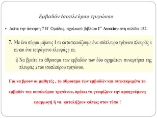 Εμβαδόν Ισοπλεύρου τριγώνου
 Δείτε την άσκηση 7 Β΄ Ομάδας, σχολικού βιβλίου Γ΄ Λυκείου στη σελίδα 152.
Για να βρουν οι μαθητές , το άθροισμα των εμβαδών και συγκεκριμένα το
εμβαδόν του ισοπλεύρου τριγώνου, πρέπει να γνωρίζουν την προηγούμενη
εφαρμογή ή να καταλήξουν κάπως στον τύπο !
 
