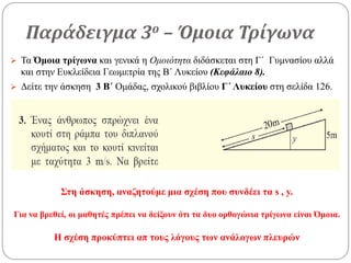 Παράδειγμα 3ο – Όμοια Τρίγωνα
 Τα Όμοια τρίγωνα και γενικά η Ομοιότητα διδάσκεται στη Γ΄ Γυμνασίου αλλά
και στην Ευκλείδεια Γεωμετρία της Β΄ Λυκείου (Κεφάλαιο 8).
 Δείτε την άσκηση 3 Β΄ Ομάδας, σχολικού βιβλίου Γ΄ Λυκείου στη σελίδα 126.
Στη άσκηση, αναζητούμε μια σχέση που συνδέει τα s , y.
Για να βρεθεί, οι μαθητές πρέπει να δείξουν ότι τα δυο ορθογώνια τρίγωνα είναι Όμοια.
Η σχέση προκύπτει απ τους λόγους των ανάλογων πλευρών
 