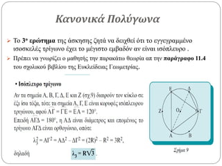 Κανονικά Πολύγωνα
 Το 3ο ερώτημα της άσκησης ζητά να δειχθεί ότι το εγγεγραμμένο
ισοσκελές τρίγωνο έχει το μέγιστο εμβαδόν αν είναι ισόπλευρο .
 Πρέπει να γνωρίζει ο μαθητής την παρακάτω θεωρία απ την παράγραφο 11.4
του σχολικού βιβλίου της Ευκλείδειας Γεωμετρίας.
 