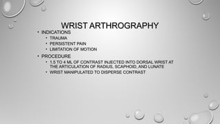 WRIST ARTHROGRAPHYWRIST ARTHROGRAPHY
• INDICATIONSINDICATIONS
• TRAUMATRAUMA
• PERSISTENT PAINPERSISTENT PAIN
• LIMITATION OF MOTIONLIMITATION OF MOTION
• PROCEDUREPROCEDURE
• 1.5 TO 4 ML OF CONTRAST INJECTED INTO DORSAL WRIST AT1.5 TO 4 ML OF CONTRAST INJECTED INTO DORSAL WRIST AT
THE ARTICULATION OF RADIUS, SCAPHOID, AND LUNATETHE ARTICULATION OF RADIUS, SCAPHOID, AND LUNATE
• WRIST MANIPULATED TO DISPERSE CONTRASTWRIST MANIPULATED TO DISPERSE CONTRAST
 