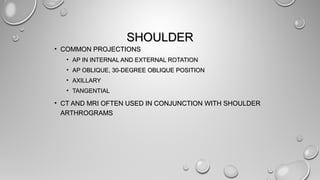 SHOULDERSHOULDER
• COMMON PROJECTIONSCOMMON PROJECTIONS
• AP IN INTERNAL AND EXTERNAL ROTATIONAP IN INTERNAL AND EXTERNAL ROTATION
• AP OBLIQUE, 30-DEGREE OBLIQUE POSITIONAP OBLIQUE, 30-DEGREE OBLIQUE POSITION
• AXILLARYAXILLARY
• TANGENTIALTANGENTIAL
• CT AND MRI OFTEN USED IN CONJUNCTION WITH SHOULDERCT AND MRI OFTEN USED IN CONJUNCTION WITH SHOULDER
ARTHROGRAMSARTHROGRAMS
 