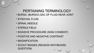 PERTAINING TERMINOLOGYPERTAINING TERMINOLOGY
• BURSA: (BURS/O) SAC OF FLUID NEAR JOINTBURSA: (BURS/O) SAC OF FLUID NEAR JOINT
• SYNOVIAL FLUIDSYNOVIAL FLUID
• SPINAL NEEDLESPINAL NEEDLE
• STERILE FIELDSTERILE FIELD
• INVASIVE PROCEDURE (SIGN CONSENT)INVASIVE PROCEDURE (SIGN CONSENT)
• POSITIVE AND NEGATIVE CONTRASTPOSITIVE AND NEGATIVE CONTRAST
• MAGNIFICATIONMAGNIFICATION
• SCOUT IMAGES (REASON WHY/BOARDSCOUT IMAGES (REASON WHY/BOARD
QUESTION)QUESTION)
 