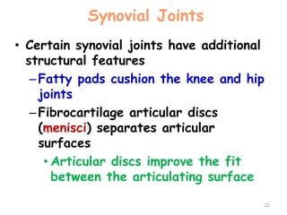 Synovial Joints
• Certain synovial joints have additional
structural features
–Fatty pads cushion the knee and hip
joints
–Fibrocartilage articular discs
(menisci) separates articular
surfaces
• Articular discs improve the fit
between the articulating surface
22
 