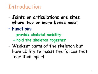 Introduction
• Joints or articulations are sites
where two or more bones meet
• Functions
– provide skeletal mobility
– hold the skeleton together
• Weakest parts of the skeleton but
have ability to resist the forces that
tear them apart
3
 