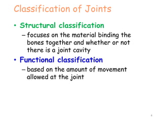 Classification of Joints
• Structural classification
– focuses on the material binding the
bones together and whether or not
there is a joint cavity
• Functional classification
– based on the amount of movement
allowed at the joint
4
 