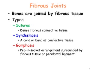 Fibrous Joints
• Bones are joined by fibrous tissue
• Types
– Sutures
• Dense fibrous connective tissue
– Syndesmosis
• A cord or band of connective tissue
– Gomphosis
• Peg-in-socket arrangement surrounded by
fibrous tissue or peridontal ligament
8
 