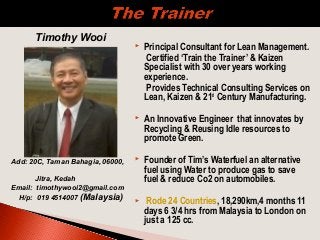  Principal Consultant for Lean Management.
Certified ‘Train the Trainer’ & Kaizen
Specialist with 30 over years working
experience.
Provides Technical Consulting Services on
Lean, Kaizen & 21st
Century Manufacturing.
 An Innovative Engineer that innovates by
Recycling & Reusing Idle resources to
promote Green.
 Founder of Tim’s Waterfuel an alternative
fuel using Water to produce gas to save
fuel & reduce Co2 on automobiles.
 Rode 24 Countries, 18,290km,4 months 11
days 6 3/4 hrs from Malaysia to London on
just a 125 cc.
Timothy Wooi
Add: 20C, Taman Bahagia, 06000,
Jitra, Kedah
Email: timothywooi2@gmail.com
H/p: 019 4514007 (Malaysia)
 